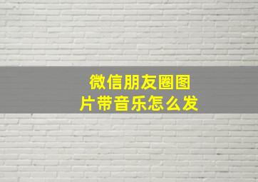 微信朋友圈图片带音乐怎么发