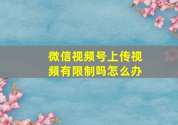 微信视频号上传视频有限制吗怎么办