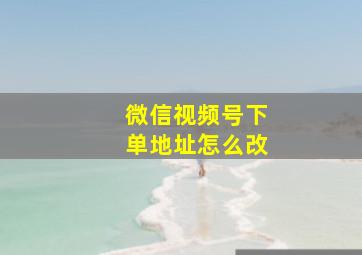 微信视频号下单地址怎么改