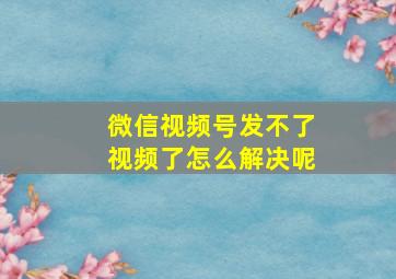 微信视频号发不了视频了怎么解决呢