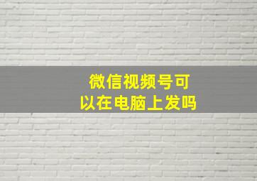 微信视频号可以在电脑上发吗