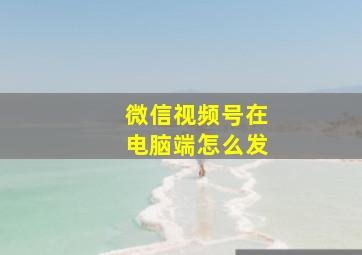 微信视频号在电脑端怎么发