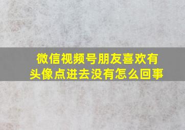 微信视频号朋友喜欢有头像点进去没有怎么回事