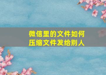 微信里的文件如何压缩文件发给别人