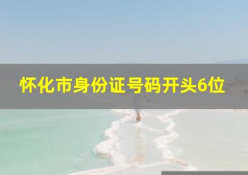 怀化市身份证号码开头6位