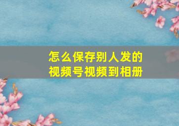 怎么保存别人发的视频号视频到相册