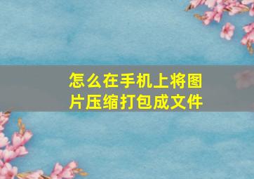 怎么在手机上将图片压缩打包成文件