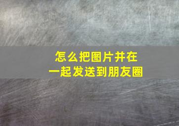 怎么把图片并在一起发送到朋友圈