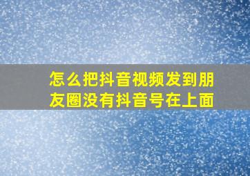 怎么把抖音视频发到朋友圈没有抖音号在上面