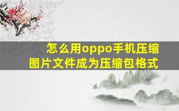 怎么用oppo手机压缩图片文件成为压缩包格式