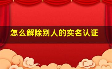 怎么解除别人的实名认证