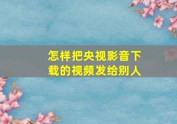 怎样把央视影音下载的视频发给别人