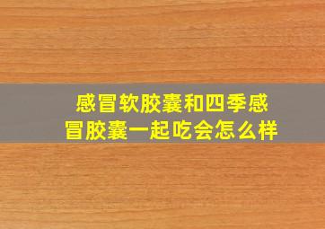 感冒软胶囊和四季感冒胶囊一起吃会怎么样