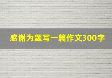 感谢为题写一篇作文300字