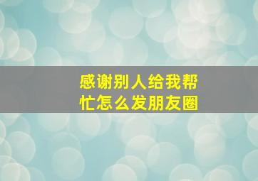 感谢别人给我帮忙怎么发朋友圈