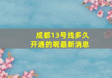 成都13号线多久开通的呢最新消息