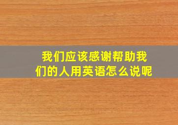 我们应该感谢帮助我们的人用英语怎么说呢