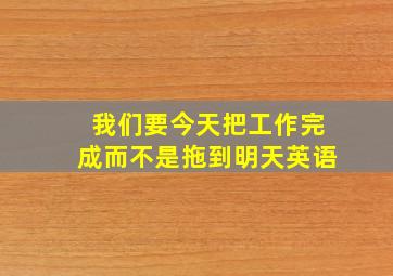 我们要今天把工作完成而不是拖到明天英语