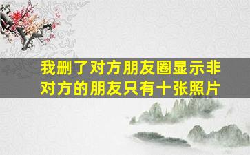 我删了对方朋友圈显示非对方的朋友只有十张照片