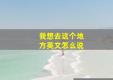 我想去这个地方英文怎么说