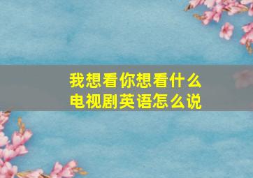 我想看你想看什么电视剧英语怎么说