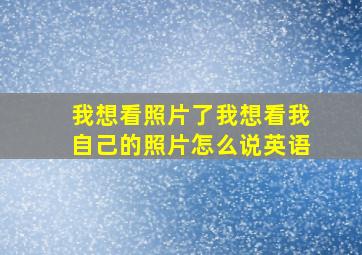 我想看照片了我想看我自己的照片怎么说英语