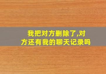 我把对方删除了,对方还有我的聊天记录吗