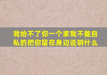 我给不了你一个家我不能自私的把你留在身边说明什么