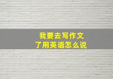 我要去写作文了用英语怎么说