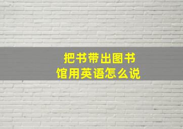 把书带出图书馆用英语怎么说