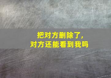 把对方删除了,对方还能看到我吗