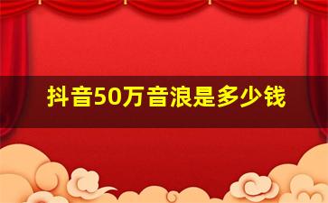 抖音50万音浪是多少钱