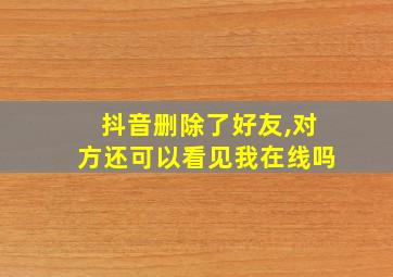 抖音删除了好友,对方还可以看见我在线吗