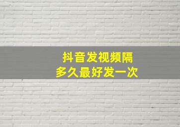 抖音发视频隔多久最好发一次