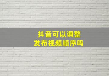 抖音可以调整发布视频顺序吗