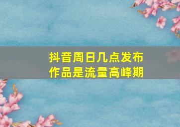 抖音周日几点发布作品是流量高峰期