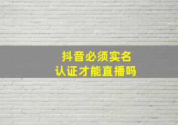 抖音必须实名认证才能直播吗