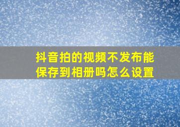 抖音拍的视频不发布能保存到相册吗怎么设置