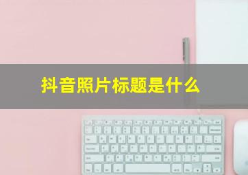 抖音照片标题是什么