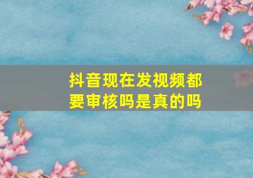 抖音现在发视频都要审核吗是真的吗