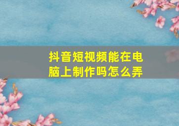 抖音短视频能在电脑上制作吗怎么弄