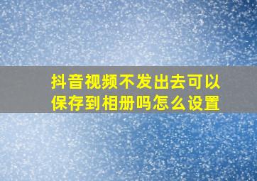 抖音视频不发出去可以保存到相册吗怎么设置