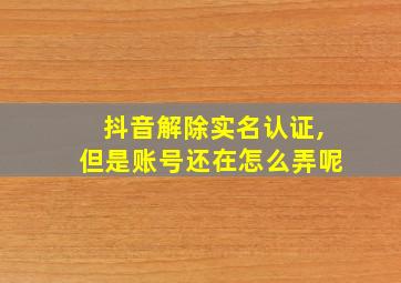 抖音解除实名认证,但是账号还在怎么弄呢