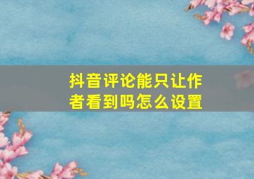 抖音评论能只让作者看到吗怎么设置