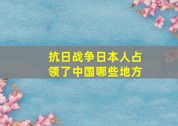 抗日战争日本人占领了中国哪些地方