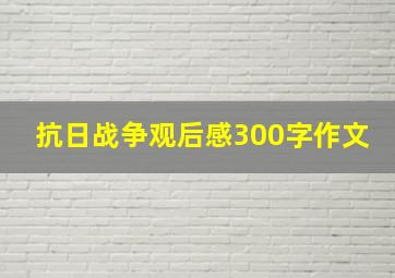 抗日战争观后感300字作文