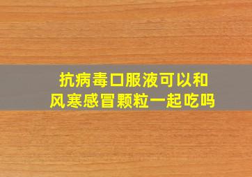 抗病毒口服液可以和风寒感冒颗粒一起吃吗