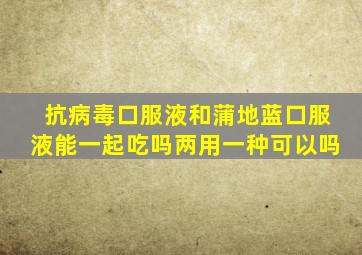 抗病毒口服液和蒲地蓝口服液能一起吃吗两用一种可以吗