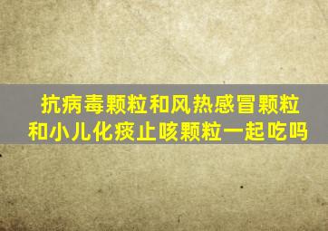 抗病毒颗粒和风热感冒颗粒和小儿化痰止咳颗粒一起吃吗