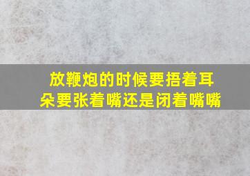 放鞭炮的时候要捂着耳朵要张着嘴还是闭着嘴嘴